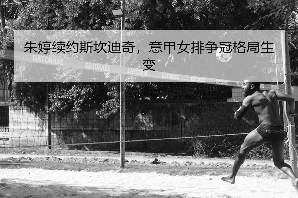 朱婷续约斯坎迪奇，意甲女排争冠格局生变